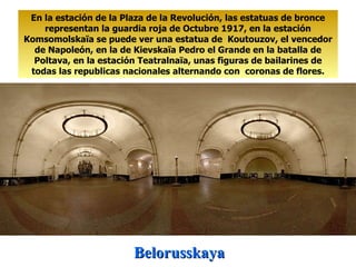 Belorusskaya En la estación de la Plaza de la Revolución, las estatuas de bronce representan la guardia roja de Octubre 1917, en la estación Komsomolskaïa se puede ver una estatua de  Koutouzov, el vencedor de Napoleón, en la de Kievskaïa Pedro el Grande en la batalla de Poltava, en la estación Teatralnaïa, unas figuras de bailarines de todas las republicas nacionales alternando con  coronas de flores. 