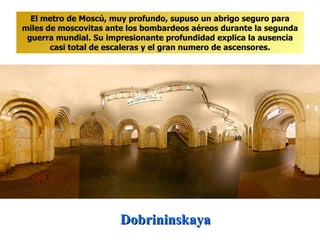 Dobrininskaya El metro de Moscú, muy profundo, supuso un abrigo seguro para miles de moscovitas ante los bombardeos aéreos durante la segunda guerra mundial. Su impresionante profundidad explica la ausencia casi total de escaleras y el gran numero de ascensores. 