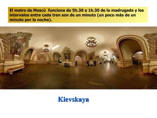 Kievskaya  El metro de Moscú  funciona de 5h.30 a 1h.30 de la madrugada y los intervalos entre cada tren son de un minuto (un poco más de un minuto por la noche). 