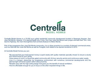 Centrella Model Homes is a 23,050 sq.m gated residential community development located in Barangay Kaypian, San
Jose Del Monte, Bulacan. It is approximately only 3 kms. from San Jose Del Monte town proper and less than 1km. from
Quirino Highway, the main thoroughfare that connects Bulacan to Metro Manila.

Part of the progressive San Jose Del Monte community, it is in close proximity to a number of planned commercial areas,
such as Starmall San Jose Del Monte as well as Puregold, both slated to be opened sometime in 2012.

At Centrella Model Homes you can:

      •Be assured that your hard-earned money is spent wisely with quality materials specially chosen to ensure a sturdy
      and robust home for your family.
      •Have peace of mind in a flood-free gated community with 24-hour security service and continuous water supply.
      •Live in a tranquil, stress-free but progressive environment with numerous commercial developments and the
      planned light rail transit system within close proximity.
      •Breathe easy with the high-ceiling design that gives you the benefit of natural ventilation.
      •And it's affordable enough for you to focus on the other important things in life.
 