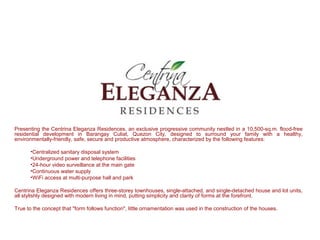 Presenting the Centrina Eleganza Residences, an exclusive progressive community nestled in a 10,500-sq.m. flood-free
residential development in Barangay Culiat, Quezon City, designed to surround your family with a healthy,
environmentally-friendly, safe, secure and productive atmosphere, characterized by the following features:

      •Centralized sanitary disposal system
      •Underground power and telephone facilities
      •24-hour video surveillance at the main gate
      •Continuous water supply
      •WiFi access at multi-purpose hall and park

Centrina Eleganza Residences offers three-storey townhouses, single-attached, and single-detached house and lot units,
all stylishly designed with modern living in mind, putting simplicity and clarity of forms at the forefront.

True to the concept that "form follows function", little ornamentation was used in the construction of the houses.
 