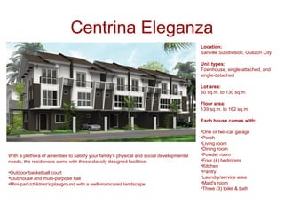 Centrina Eleganza
                                                                                          Location:
                                                                                          Sanville Subdivision, Quezon City

                                                                                          Unit types:
                                                                                          Townhouse, single-attached, and
                                                                                          single-detached

                                                                                          Lot area:
                                                                                          60 sq.m. to 130 sq.m.

                                                                                          Floor area:
                                                                                          139 sq.m. to 162 sq.m.

                                                                                          Each house comes with:

                                                                                          •One or two-car garage
                                                                                          •Porch
                                                                                          •Living room
                                                                                          •Dining room
With a plethora of amenities to satisfy your family's physical and social developmental   •Powder room
needs, the residences come with these classily designed facilities:                       •Four (4) bedrooms
                                                                                          •Kitchen
•Outdoor basketball court                                                                 •Pantry
•Clubhouse and multi-purpose hall                                                         •Laundry/service area
•Mini-park/children's playground with a well-manicured landscape                          •Maid's room
                                                                                          •Three (3) toilet & bath
 
