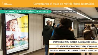 33
ENTRADA, TICKETS, VESTÍBULO Y PASILLOS PILOTO AUTOMÁTICO
ZOPORTUNIDAD PARA EMPEZAR EL MENSAJE DE MARCA
ZLOS MENSAJES DE MARCA NECESITAN SER CLAROS
Comenzando el viaje en metro: Piloto automático
ZPREPARACIÓN PARA UNA COMUNICACIÓN MÁS COMPLEJA
 