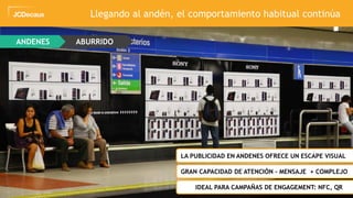 36
ANDENES ABURRIDO
ZLA PUBLICIDAD EN ANDENES OFRECE UN ESCAPE VISUAL
ZGRAN CAPACIDAD DE ATENCIÓN – MENSAJE + COMPLEJO
ZIDEAL PARA CAMPAÑAS DE ENGAGEMENT: NFC, QR
Llegando al andén, el comportamiento habitual continúa
 