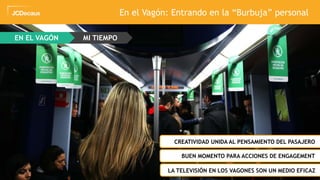 39
EN EL VAGÓN MI TIEMPO
En el Vagón: Entrando en la “Burbuja” personal
ZCREATIVIDAD UNIDA AL PENSAMIENTO DEL PASAJERO
ZBUEN MOMENTO PARA ACCIONES DE ENGAGEMENT
ZLA TELEVISIÓN EN LOS VAGONES SON UN MEDIO EFICAZ
 