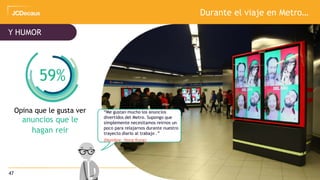 47
Opina que le gusta ver
anuncios que le
hagan reir
And HUMOUR
Durante el viaje en Metro…
Y HUMOR
59%
“Me gustan mucho los anuncios
divertidos del Metro. Supongo que
simplemente necesitamos reirnos un
poco para relajarnos durante nuestro
trayecto diario al trabajo .”
(Hombre, Hong Kong)
 