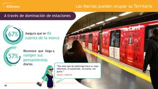 49
Las Marcas pueden ocupar su Territorio
Asegura que se da
cuenta de la marca
Reconoce que llega a
romper sus
pensamientos
diarios
67%
57%
A través de dominación de estaciones
“Ver este tipo de publicidad hace tu viaje
diferente, te sorprende… Es bueno, me
gusta.”
(Mujer, Madrid)
 