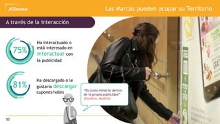 50
Las Marcas pueden ocupar su Territorio
Ha interactuado o
está interesado en
interactuar con
la publicidad
Ha descargado o le
gustaría descargar
cupones/vales
75%
81%
A través de la interacción
“Es como meterte dentro
de la propia publicidad”
(Hombre, Madrid)
 