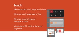 Touch
Recommended touch target size is 9mm
Minimum touch target size is 7mm
Minimum spacing between
elements is 2mm
Visual size is 60-100% of the touch
target size

 