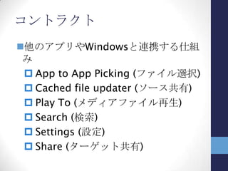 コントラクト
提供する機能は決まっていて、
指定された時点でその処理を提
供可能なアプリを探す
検索の例
 検索チャームを選択する
 その時点で検索機能を提供す
るアプリで処理
• スタート画面→アプリの検索
• メール→メール内容の検索
 