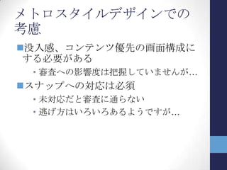 WP7とメトロスタイルアプリ(2)
Windows Phone 7 メトロスタイルアプリ
開発言語 C#/VB C#/VB
C/C++
HTML/CSS + JavaScript
UI構築 XAML XAML
画面構成 ページ遷移
解像度： 800×480
画面の回転： 有り
ページ遷移
解像度： 1024×768以上
画面の回転： 有り
スナップ表示
開発環境 Windows Phone SDK 7.1
Visual Studio 2010 SP1
Expression Blend 4
Visual Studio 2012
Blend for Visual Studio
ライフサイクル アプリの活性化・非活性化をAP
自身で管理
⇒Tombstoning処理
Launching, Activated,
Deactivated, Closingイベント
3種類の状態遷移
APはResume・Suspendの遷移
に対応
⇒Suspending, Resumingイベ
ント
 