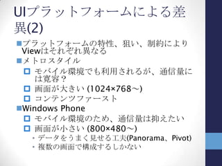 UIの見せ方の違い
UIの見せ方が違うと？
 Viewはそれぞれ構築するしかない
• ライフサイクルなどUIプラットフォームの差
を吸収しきれない面も
 Viewが違う⇒ViewModelが違う
• Viewの持つデータ構造が同じ場合は少な
いはず
 
