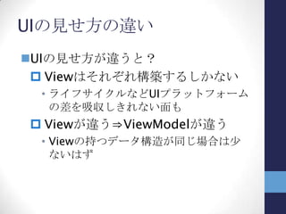 共通化できる箇所
どこが共通化できるか？
Viewが変わってもアプリの目的は変わら
ない
 アプリの問題領域は同じ
View/ViewModel以外のModelは同じ
 Modelにアクセスする部分（サービス
層？）は、Viewの見せ方の違いによっ
て影響があり得ると思います
 