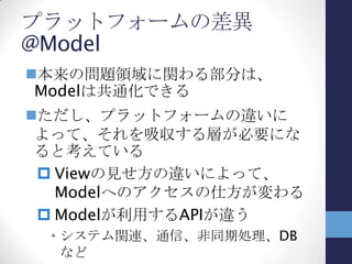 プラットフォームの差異の吸収
差異を吸収するには
 Modelをラップするサービス層で、Modelへのア
クセス方法を多様化
 APIアクセスの箇所をPFごとに変える
• #ifとかプロジェクトを分けるとか…
ViewModel
(WP7)
View
(WP7)
ViewModel
(metro)
View
(metro)
Model
Model
(WP7)
Model
(metro)
 