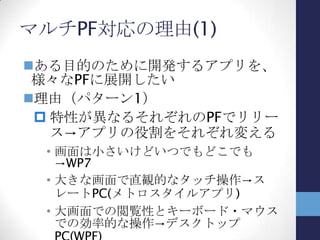WP7アプリ⇔デスクトップアプリ
WP7とデスクトップPCの環境を比較すると…
Windows Phone 7 デスクトップPC
ハードウェア スマートフォン デスクトップPC
ノートPC
画面サイズ 小さい (800×480) 大きい (少なくとも1024×768)
利用環境 モバイル オフィスでの固定利用
ノートは外出先でも
通信環境 主にモバイル回線 (3G)
せいぜい5～6Mbps？
固定LAN（100Mbps～）
無線LAN（54Mbps～）
操作 タッチパネル
ソフトウェアキーボード（SIP）
マウス
キーボード
ペンタブレットとかのデバイスは
稀？
 