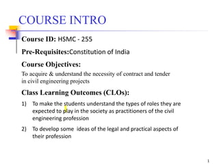 COURSE INTRO
Course ID: HSMC - 255
Pre-Requisites:Constitution of India
Course Objectives:
To acquire & understand the necessity of contract and tender
in civil engineering projects
Class Learning Outcomes (CLOs):
1) To make the students understand the types of roles they are
expected to play in the society as practitioners of the civil
engineering profession
2) To develop some ideas of the legal and practical aspects of
their profession
1
 