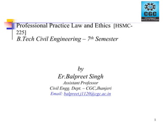 Professional Practice Law and Ethics [HSMC-
225]
B.Tech Civil Engineering – 7th Semester
by
Er.Balpreet Singh
Assistant Professor
Civil Engg. Dept. – CGC,Jhanjeri
Email: balpreet.j1120@cgc.ac.in
1
 