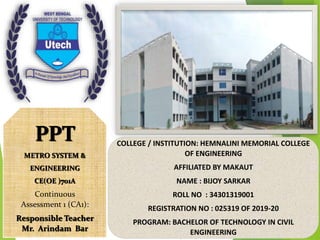 PPT
METRO SYSTEM &
ENGINEERING
CE(OE )701A
Continuous
Assessment 1 (CA1):
Responsible Teacher
Mr. Arindam Bar
COLLEGE / INSTITUTION: HEMNALINI MEMORIAL COLLEGE
OF ENGINEERING
AFFILIATED BY MAKAUT
NAME : BIJOY SARKAR
ROLL NO : 34301319001
REGISTRATION NO : 025319 OF 2019-20
PROGRAM: BACHELOR OF TECHNOLOGY IN CIVIL
ENGINEERING
 
