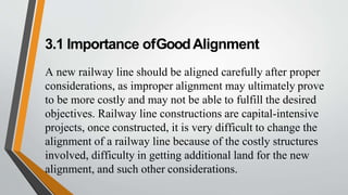 3.1 Importance ofGoodAlignment
A new railway line should be aligned carefully after proper
considerations, as improper alignment may ultimately prove
to be more costly and may not be able to fulfill the desired
objectives. Railway line constructions are capital-intensive
projects, once constructed, it is very difficult to change the
alignment of a railway line because of the costly structures
involved, difficulty in getting additional land for the new
alignment, and such other considerations.
 