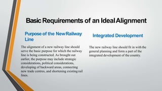 BasicRequirements of an IdealAlignment
Purpose of the NewRailway
Line
The alignment of a new railway line should
serve the basic purpose for which the railway
line is being constructed. As brought out
earlier, the purpose may include strategic
considerations, political considerations,
developing of backward areas, connecting
new trade centres, and shortening existingrail
lines.
Integrated Development
The new railway line should fit in with the
general planning and form a part of the
integrated development of the country.
 