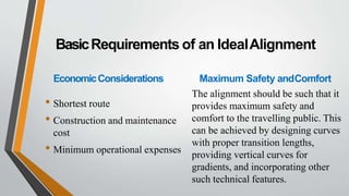 BasicRequirements of an IdealAlignment
EconomicConsiderations
• Shortest route
• Construction and maintenance
cost
• Minimum operational expenses
Maximum Safety andComfort
The alignment should be such that it
provides maximum safety and
comfort to the travelling public. This
can be achieved by designing curves
with proper transition lengths,
providing vertical curves for
gradients, and incorporating other
such technical features.
 