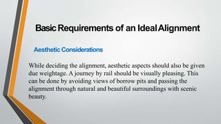 BasicRequirements of an IdealAlignment
AestheticConsiderations
While deciding the alignment, aesthetic aspects should also be given
due weightage. A journey by rail should be visually pleasing. This
can be done by avoiding views of borrow pits and passing the
alignment through natural and beautiful surroundings with scenic
beauty.
 