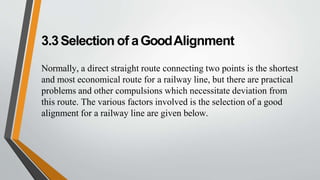 3.3Selection of aGoodAlignment
Normally, a direct straight route connecting two points is the shortest
and most economical route for a railway line, but there are practical
problems and other compulsions which necessitate deviation from
this route. The various factors involved is the selection of a good
alignment for a railway line are given below.
 
