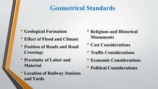 Geometrical Standards
• Geological Formation
• Effect of Flood and Climate
• Position of Roads and Road
Crossings
• Proximity of Labor and
Material
• Location of Railway Stations
and Yards
• Religious and Historical
Monuments
• Cost Considerations
• Traffic Considerations
• Economic Considerations
• Political Considerations
 