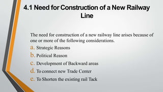 4.1 Need forConstruction of a New Railway
Line
The need for construction of a new railway line arises because of
one or more of the following considerations.
a. Strategic Reasons
b.Political Reason
c. Development of Backward areas
d. To connect new Trade Center
e. To Shorten the existing rail Tack
 