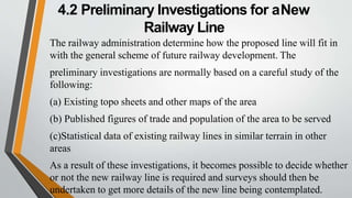 4.2 Preliminary Investigations for aNew
Railway Line
The railway administration determine how the proposed line will fit in
with the general scheme of future railway development. The
preliminary investigations are normally based on a careful study of the
following:
(a) Existing topo sheets and other maps of the area
(b) Published figures of trade and population of the area to be served
(c)Statistical data of existing railway lines in similar terrain in other
areas
As a result of these investigations, it becomes possible to decide whether
or not the new railway line is required and surveys should then be
undertaken to get more details of the new line being contemplated.
 
