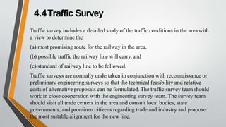 4.4Traffic Survey
Traffic survey includes a detailed study of the traffic conditions in the area with
a view to determine the
(a) most promising route for the railway in the area,
(b) possible traffic the railway line will carry, and
(c) standard of railway line to be followed.
Traffic surveys are normally undertaken in conjunction with reconnaissance or
preliminary engineering surveys so that the technical feasibility and relative
costs of alternative proposals can be formulated. The traffic survey team should
work in close cooperation with the engineering survey team. The survey team
should visit all trade centers in the area and consult local bodies, state
governments, and prominen citizens regarding trade and industry and propose
the most suitable alignment for the new line.
 