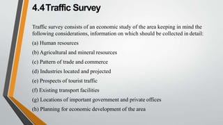 4.4Traffic Survey
Traffic survey consists of an economic study of the area keeping in mind the
following considerations, information on which should be collected in detail:
(a) Human resources
(b) Agricultural and mineral resources
(c) Pattern of trade and commerce
(d) Industries located and projected
(e) Prospects of tourist traffic
(f) Existing transport facilities
(g) Locations of important government and private offices
(h) Planning for economic development of the area
 