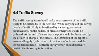 4.4Traffic Survey
The traffic survey team should make an assessment of the traffic
likely to be carried by to the new line. While carrying out the survey,
details of traffic likely to be offered by various government
organizations, public bodies, or private enterprises should be
gathered. At the end of the survey, a report should be formulated by
the officer-in-charge of the survey. The formation of the report is
governed largely by the nature of the terms of reference and the
investigations made. The traffic survey report should normally
contain the following information:
 