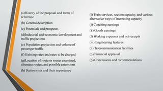 (a)History of the proposal and terms of
reference
(b) General description
(c) Potentials and prospects
(d)Industrial and economic developmentand
traffic projections
(e) Population projection and volume of
passenger traffic
(f) Existing rates and rates to be charged
(g)Location of route or routes examined,
alternate routes, and possible extensions
(h) Station sites and their importance
(i) Train services, section capacity, and various
alternative ways of increasing capacity
(j) Coaching earnings
(k) Goods earnings
(l) Working expenses and net receipts
(m) Engineering features
(n) Telecommunication facilities
(o) Financial appraisal
(p) Conclusions and recommendations
 