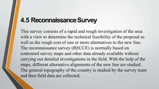 4.5 ReconnaissanceSurvey
This survey consists of a rapid and rough investigation of the area
with a view to determine the technical feasibility of the proposal as
well as the rough cost of one or more alternatives to the new line.
The reconnaissance survey (RECCE) is normally based on
contoured survey maps and other data already available without
carrying out detailed investigations in the field. With the help of the
maps, different alternative alignments of the new line are studied.
The general topography of the country is studied by the survey team
and then field data are collected.
 
