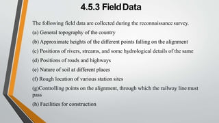 4.5.3 FieldData
The following field data are collected during the reconnaissance survey.
(a) General topography of the country
(b) Approximate heights of the different points falling on the alignment
(c) Positions of rivers, streams, and some hydrological details of the same
(d) Positions of roads and highways
(e) Nature of soil at different places
(f) Rough location of various station sites
(g)Controlling points on the alignment, through which the railway line must
pass
(h) Facilities for construction
 