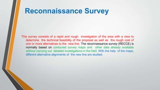 Reconnaissance Survey
This survey consists of a rapid and rough investigation of the area with a view to
determine the technical feasibility of the proposal as well as the rough cost of
one or more alternatives to the new line. The reconnaissance survey (RECCE) is
normally based on contoured survey maps and other data already available
without carrying out detailed investigations in the field. With the help of the maps,
different alternative alignments of the new line are studied.
 
