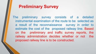 Preliminary Survey
The preliminary survey consists of a detailed
instrumental examination of the route to be selected as
a result of the reconnaissance survey in order to
estimate the cost of the proposed railway line. Based
on the preliminary and traffic survey reports, the
railway administration decides whether or not the
proposed railway line is to be constructed.
 