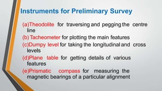 Instruments for Preliminary Survey
(a)Theodolite for traversing and pegging the centre
line
(b) Tacheometer for plotting the main features
(c)Dumpy level for taking the longitudinal and cross
levels
(d)Plane table for getting details of various
features
(e)Prismatic compass for measuring the
magnetic bearings of a particular alignment
 