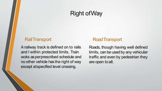 Right ofWay
RailTransport
A railway track is defined on to rails
and I within protected limits. Train
woks asperprescribed schedule and
no other vehicle hasthe right of way
except atspecified level crossing.
RoadTransport
Roads, though having well defined
limits, can be used by any vehicular
traffic and even by pedestrian they
are open toall.
 