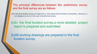 The principal differences between the preliminary survey
and the final survey are as follows.
(a) In the final location survey, the alignment is fully staked with the help of a theodolite, whereas it is
not obligatory to do so in the case of preliminary survey.
(b)In the final location survey,a more detailed project
report is prepared and submitted.
(b)All working drawings are prepared in the final
location survey.
 