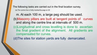 The following tasks are carried out in the final location survey.
m. At each 100 m, a large peg should be used.
(b)Masonry pillars are built at tangent points of curves
and along the centre line at intervals of 500 m.
(c)Longitudinal and cross levelling is done to ascertain
the final gradient of the alignment. All gradients are
compensated for curves.
(d)The sites for station yards are fully demarcated.
(a) The centre line is fully marked by pegs at 20
 