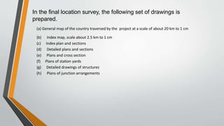 In the final location survey, the following set of drawings is
prepared.
(a) General map of the country traversed by the project at a scale of about 20 km to 1 cm
(b) Index map, scale about 2.5 km to 1 cm
(c) Index plan and sections
(d) Detailed plans and sections
(e) Plans and cross section
(f) Plans of station yards
(g) Detailed drawings of structures
(h) Plans of junction arrangements
 