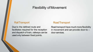 Flexibility ofMovement
RailTransport
Due to the defined route and
facilitates required for the reception
and dispatch of train, railways canbe
usedonly between fixed points.
RoadTransport
Roadtransport have muchmore flexibility
in movement and can provide door-to –
door services.
 