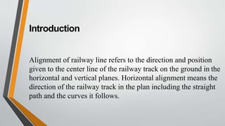 Introduction
Alignment of railway line refers to the direction and position
given to the center line of the railway track on the ground in the
horizontal and vertical planes. Horizontal alignment means the
direction of the railway track in the plan including the straight
path and the curves it follows.
 