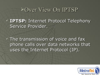 Over View On IPTSP

   IPTSP: Internet Protocol Telephony
    Service Provider.

   The transmission of voice and fax
    phone calls over data networks that
    uses the Internet Protocol (IP).
 