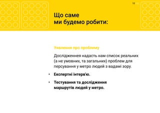 10 	/ 12
Що саме
ми будемо робити:
	 Уявлення про проблему
	 Дослідженнея надасть нам список реальних
(а не умовних, та загальних) проблем для
персування у метро людей з вадамі зору.
•	 Експертні інтерв'ю.
•	 Тестування та дослідження
маршрутів людей у метро.
 