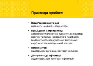 11 	/ 12
Приклади проблем:
•	 Входи/виходи на станцію
наявність «маячків», двері, сходи
•	 Приміщення метрополітену:
автомати купівлі квітків, турнікети, екскалатор,  
поручні, тактильні направляючі, платформи
(наявність попереджувальних тактильних
смуг), освітлення/візуальний контраст
•	 Вагони метро:
відстань між вагонами, контраст кольорів
•	 Доступність до інформації
аіудіоінформація, текстова  інформація
 