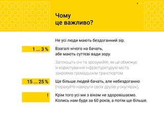 4 	/ 12
Чому
це важливо?
Не усі люди мають бездоганний зір.
Взагалі нічого на бачать,
абе мають суттєві вади зору.
Заплющіть очі та зрозумійте, як це обмежує
їх користування інфрастурктурую міста,
закроема громадьскім транспортом.
Ще більше людей бачать, але небездоганно
(порахуйте навкруги своїх друзів у окулярах).
Крім того усі ми з віком не здоровішаємо.
Колись нам буде за 60 років, а потім ще більше.
1 ... 3 %
15 ... 25 %
!
 