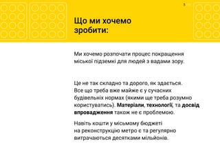 5 	/ 12
Що ми хочемо
зробити:
Ми хочемо розпочати процес покращення
міської підземкі для людей з вадами зору.
Це не так складно та дорого, як здається.
Все що треба вже майже є у сучасних
будівельніх нормах (якими ще треба розумно
користуватись). Матеріали, технології, та досвід
впровадження також не є проблемою.
Навіть кошти у місьмому бюджеті
на реконструкцію метро є та регулярно
витрачаються десятками мільйонів.
 